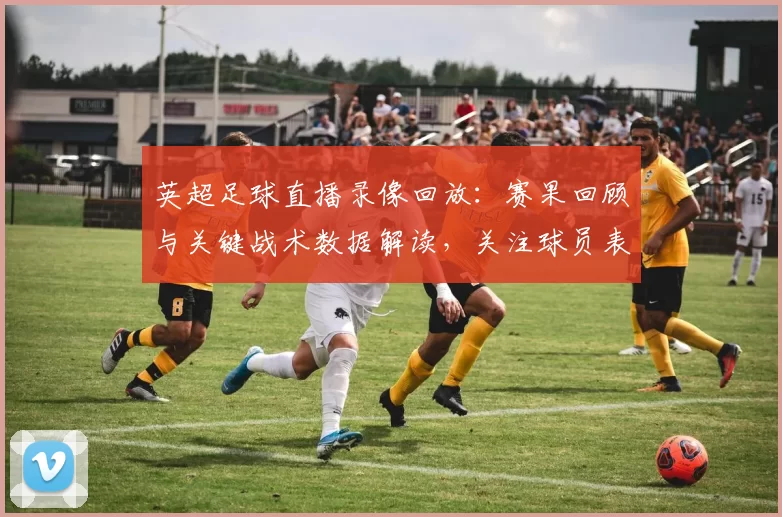 英超足球直播录像回放：赛果回顾与关键战术数据解读，关注球员表现与赛程影响