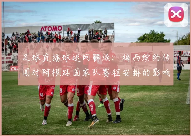 足球直播球迷网解读：梅西续约传闻对阿根廷国家队赛程安排的影响