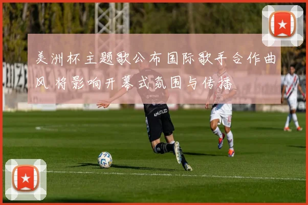 美洲杯主题歌公布国际歌手合作曲风 将影响开幕式氛围与传播