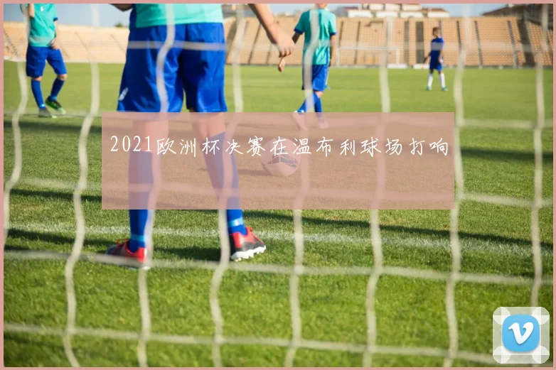 2021欧洲杯决赛在温布利球场打响