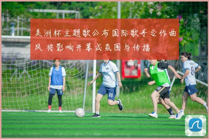 美洲杯主题歌公布国际歌手合作曲风 将影响开幕式氛围与传播