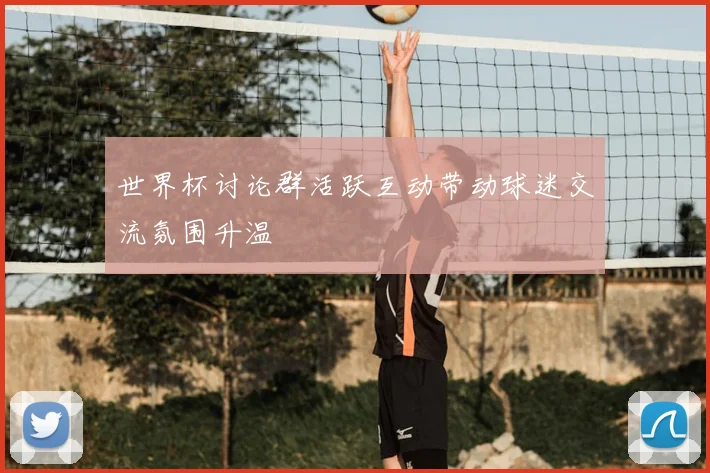世界杯讨论群活跃互动带动球迷交流氛围升温