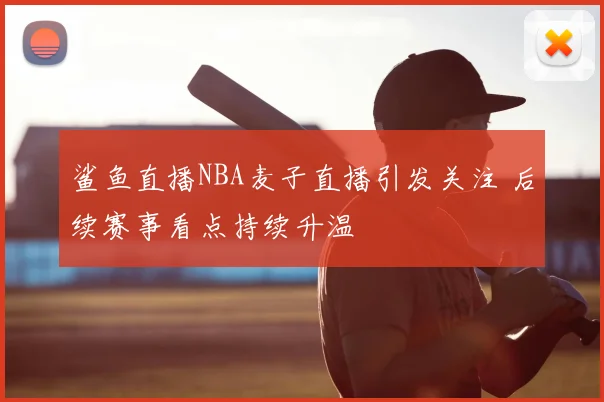 鲨鱼直播NBA麦子直播引发关注 后续赛事看点持续升温