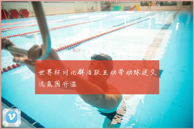世界杯讨论群活跃互动带动球迷交流氛围升温
