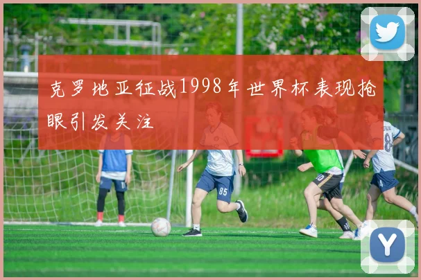 克罗地亚征战1998年世界杯表现抢眼引发关注