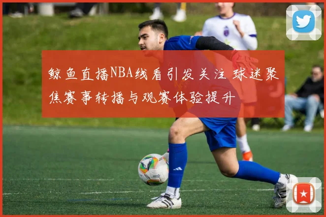 鲸鱼直播NBA线看引发关注 球迷聚焦赛事转播与观赛体验提升